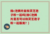 维c泡腾片能和灵芝孢子粉一起吗(维C泡腾片是否可以和灵芝孢子粉一起服用？)