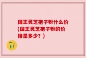 国王灵芝孢子粉什么价(国王灵芝孢子粉的价格是多少？)