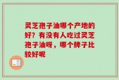 灵芝孢子油哪个产地的好？有没有人吃过灵芝孢子油呀，哪个牌子比较好呢