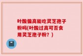 叶酸偏高能吃灵芝孢子粉吗(叶酸过高可否食用灵芝孢子粉？)
