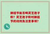 肺结节能否喝灵芝孢子粉？灵芝孢子粉对肺结节的功效及注意事项？