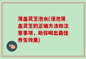 薄盖灵芝泡水(浸泡薄盖灵芝的正确方法和注意事项，助你喝出最佳养生效果)
