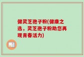 健灵芝孢子粉(健康之选，灵芝孢子粉助您再现青春活力)