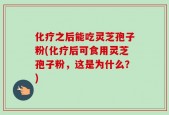 化疗之后能吃灵芝孢子粉(化疗后可食用灵芝孢子粉，这是为什么？)