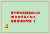 灵芝菌包买回家怎么养殖(自家种灵芝方法，用菌包轻松养殖！)