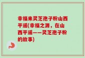 幸福来灵芝孢子粉山西平遥(幸福之源，在山西平遥——灵芝孢子粉的故事)