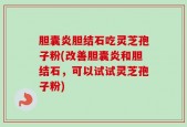 胆囊炎胆结石吃灵芝孢子粉(改善胆囊炎和胆结石，可以试试灵芝孢子粉)