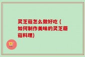 灵芝菇怎么做好吃 (如何制作美味的灵芝蘑菇料理)