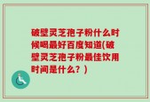 破壁灵芝孢子粉什么时候喝最好百度知道(破壁灵芝孢子粉最佳饮用时间是什么？)
