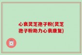 心衰灵芝孢子粉(灵芝孢子粉助力心衰康复)