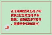 正芝道破壁灵芝孢子粉胶囊(正芝灵芝孢子粉胶囊：道破壁封存营养，健康养护双倍滋补)