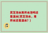 灵芝泡水用开水泡吗还是温水(灵芝泡水，用开水还是温水？)