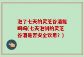 泡了七天的灵芝谷酒能喝吗(七天泡制的灵芝谷酒是否安全饮用？)