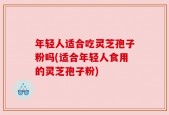 年轻人适合吃灵芝孢子粉吗(适合年轻人食用的灵芝孢子粉)