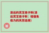 清远的灵芝孢子粉(清远灵芝孢子粉：增强免疫力的天然选择)