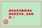 美女吃灵芝被烧(美女误食灵芝中毒，全身烧伤！)