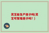 灵芝能生产孢子吗(灵芝可繁殖孢子吗？)