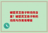 破壁灵芝孢子粉功效含量？破壁灵芝孢子粉的功效与作用有哪些