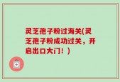 灵芝孢子粉过海关(灵芝孢子粉成功过关，开启出口大门！)