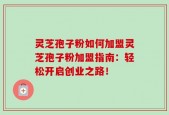 灵芝孢子粉如何加盟灵芝孢子粉加盟指南：轻松开启创业之路！