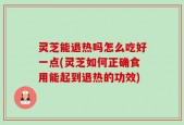 灵芝能退热吗怎么吃好一点(灵芝如何正确食用能起到退热的功效)