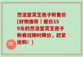 然洁堂灵芝孢子粉售价(好物推荐｜原价159元的然洁堂灵芝孢子粉疯狂限时降价，赶紧抢购！)