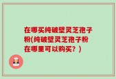 在哪买纯破壁灵芝孢子粉(纯破壁灵芝孢子粉在哪里可以购买？)