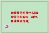 破壁灵芝粉是什么(破壁灵芝粉解析：功效、用途及副作用)