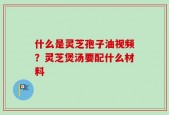什么是灵芝孢子油视频？灵芝煲汤要配什么材料
