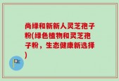尚绿和新新人灵芝孢子粉(绿色植物和灵芝孢子粉，生态健康新选择)