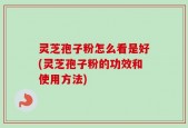 灵芝孢子粉怎么看是好(灵芝孢子粉的功效和使用方法)