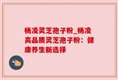 杨凌灵芝孢子粉_杨凌高品质灵芝孢子粉：健康养生新选择