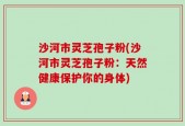 沙河市灵芝孢子粉(沙河市灵芝孢子粉：天然健康保护你的身体)