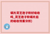 碾片灵芝孢子粉好吸收吗_灵芝孢子粉碾片后的吸收效果分析)