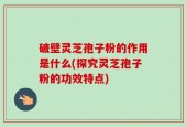 破壁灵芝孢子粉的作用是什么(探究灵芝孢子粉的功效特点)
