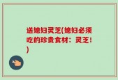 送媳妇灵芝(媳妇必须吃的珍贵食材：灵芝！)