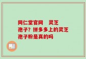 同仁堂官网   灵芝孢子？拼多多上的灵芝孢子粉是真的吗