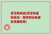 灵芝粉利润(灵芝粉盈利状况：探究利润来源及发展前景)