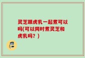 灵芝跟虎乳一起煮可以吗(可以同时煮灵芝和虎乳吗？)