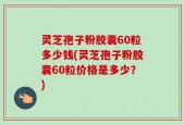 灵芝孢子粉胶囊60粒多少钱(灵芝孢子粉胶囊60粒价格是多少？)