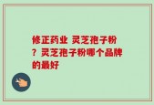 修正药业 灵芝孢子粉？灵芝孢子粉哪个品牌的最好
