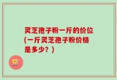 灵芝孢子粉一斤的价位(一斤灵芝孢子粉价格是多少？)