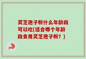 灵芝孢子粉什么年龄段可以吃(适合哪个年龄段食用灵芝孢子粉？)
