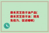 康禾灵芝孢子油产品(康禾灵芝孢子油：提高免疫力、促进睡眠)