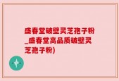 盛春堂破壁灵芝孢子粉_盛春堂高品质破壁灵芝孢子粉)