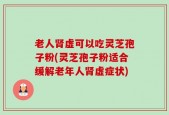 老人肾虚可以吃灵芝孢子粉(灵芝孢子粉适合缓解老年人肾虚症状)