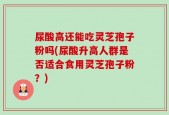 尿酸高还能吃灵芝孢子粉吗(尿酸升高人群是否适合食用灵芝孢子粉？)