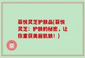 菲悦灵芝护肤品(菲悦灵芝：护肤的秘密，让你重获美丽肌肤！)