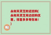 永和天灵芝附近团购(永和天灵芝周边团购优惠，惊喜多多等你来！)