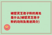 破壁灵芝孢子粉的用处是什么(破壁灵芝孢子粉的功效及用途简介)